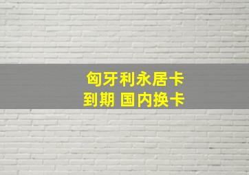 匈牙利永居卡到期 国内换卡